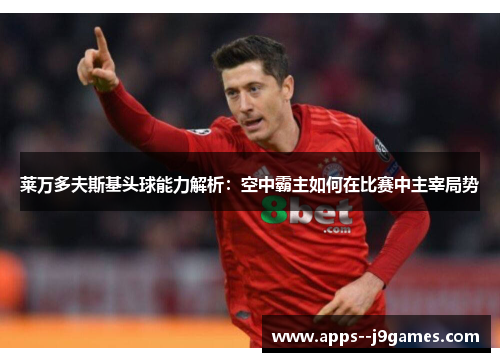 莱万多夫斯基头球能力解析：空中霸主如何在比赛中主宰局势