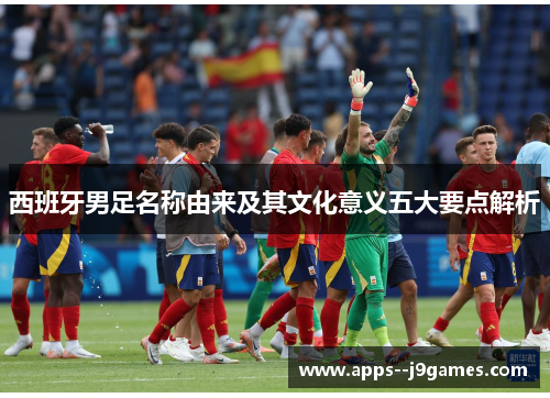 西班牙男足名称由来及其文化意义五大要点解析